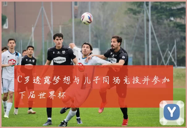 C罗透露梦想与儿子同场竞技并参加下届世界杯